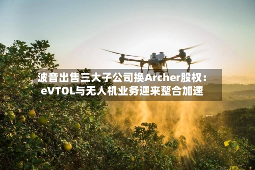 波音出售三大子公司换Archer股权：eVTOL与无人机业务迎来整合加速