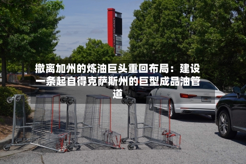 撤离加州的炼油巨头重回布局：建设一条起自得克萨斯州的巨型成品油管道-第2张图片