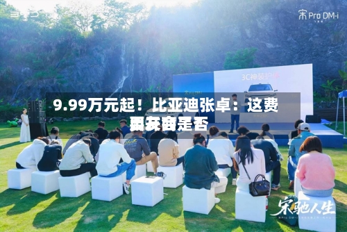 9.99万元起！比亚迪张卓：这费用	，友商是否要开会了？-第2张图片