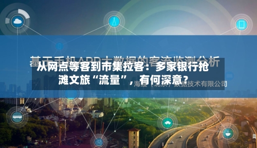 从网点等客到市集拉客：多家银行抢滩文旅“流量”，有何深意？-第3张图片