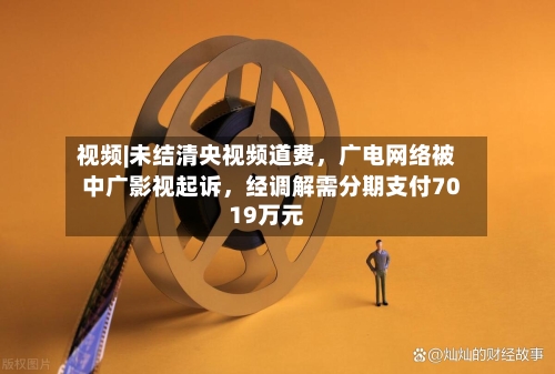 视频|未结清央视频道费，广电网络被中广影视起诉，经调解需分期支付7019万元