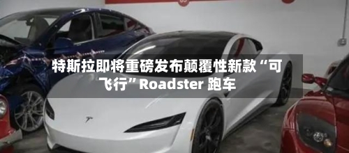 特斯拉即将重磅发布颠覆性新款“可飞行”Roadster 跑车