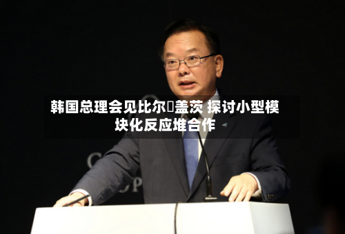 韩国总理会见比尔・盖茨 探讨小型模块化反应堆合作
