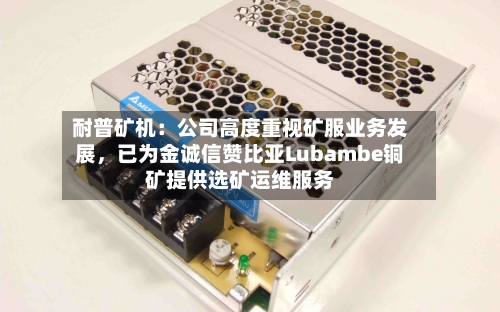 耐普矿机：公司高度重视矿服业务发展，已为金诚信赞比亚Lubambe铜矿提供选矿运维服务-第2张图片