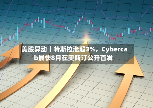 美股异动｜特斯拉涨超3%	，Cybercab最快8月在奥斯汀公开首发-第2张图片