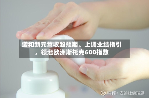 诺和新元营收超预期、上调业绩指引，领涨欧洲斯托克600指数-第3张图片