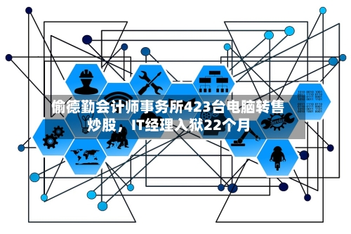 偷德勤会计师事务所423台电脑转售炒股，IT经理入狱22个月-第2张图片
