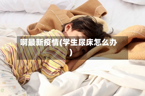 啊最新疫情(学生尿床怎么办)