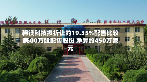 稀镁科技拟折让约19.35%配售比较多9600万股配售股份 净筹约450万港元-第3张图片