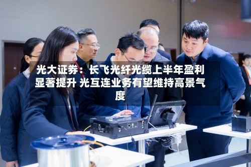 光大证券：长飞光纤光缆上半年盈利显著提升 光互连业务有望维持高景气度-第3张图片