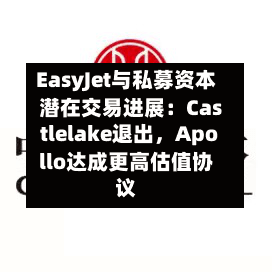 EasyJet与私募资本潜在交易进展：Castlelake退出，Apollo达成更高估值协议-第2张图片
