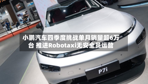 小鹏汽车四季度挑战单月销量超6万台 推进Robotaxi无安全员运营