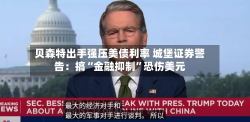 贝森特出手强压美债利率 城堡证券警告：搞“金融抑制”恐伤美元-第3张图片