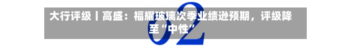 大行评级丨高盛：福耀玻璃次季业绩逊预期，评级降至“中性”-第2张图片