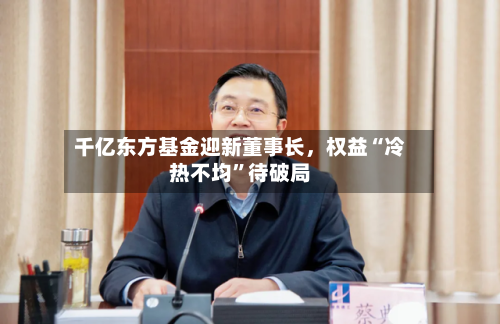 千亿东方基金迎新董事长	，权益“冷热不均”待破局-第2张图片