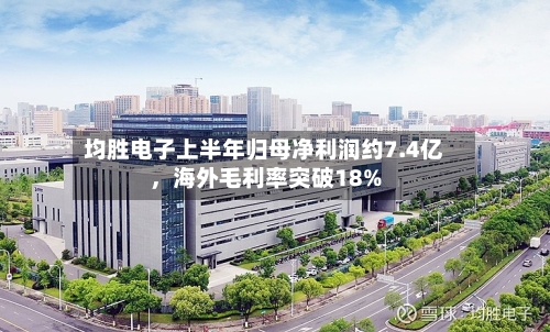 均胜电子上半年归母净利润约7.4亿，海外毛利率突破18%-第2张图片