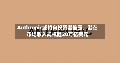 Anthropic或将向投资者披露，潜在市场收入规模超30万亿美元
