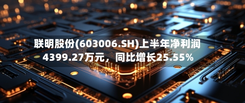 联明股份(603006.SH)上半年净利润4399.27万元，同比增长25.55%-第2张图片
