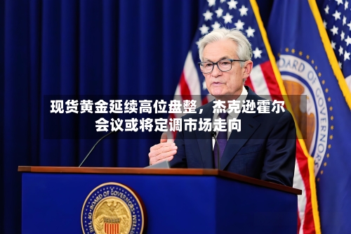 现货黄金延续高位盘整，杰克逊霍尔会议或将定调市场走向