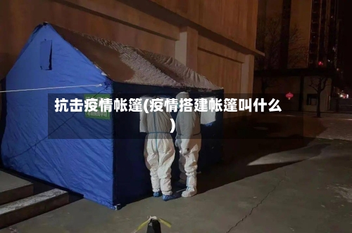 抗击疫情帐篷(疫情搭建帐篷叫什么)
